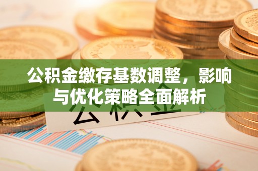 住房公积金缴存基数调整，影响与优化策略全面解析