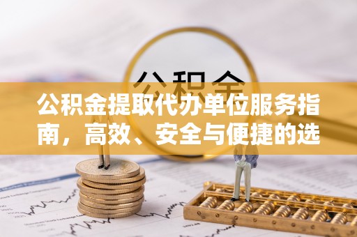 住房公积金提取代办单位服务指南，高效、安全与便捷的选择